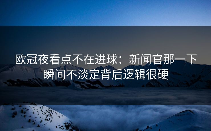 欧冠夜看点不在进球：新闻官那一下瞬间不淡定背后逻辑很硬