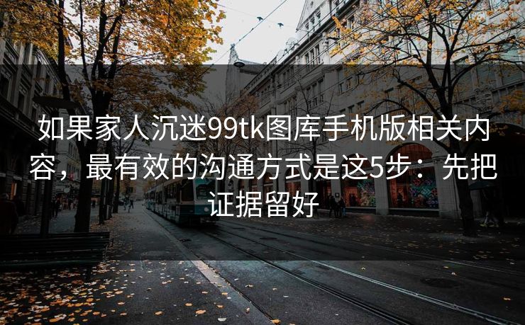 如果家人沉迷99tk图库手机版相关内容，最有效的沟通方式是这5步：先把证据留好
