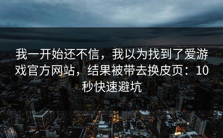 我一开始还不信，我以为找到了爱游戏官方网站，结果被带去换皮页：10秒快速避坑
