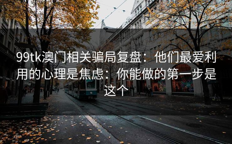 99tk澳门相关骗局复盘：他们最爱利用的心理是焦虑：你能做的第一步是这个