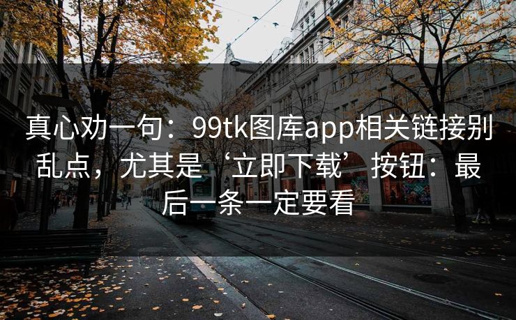 真心劝一句:99tk图库app相关链接别乱点,尤其是‘立即下载’按钮:最后一条一定要看 真心劝一句:99tk图库app相关链接别乱点,尤其是‘立即下载’按钮:最后一条一定要看
