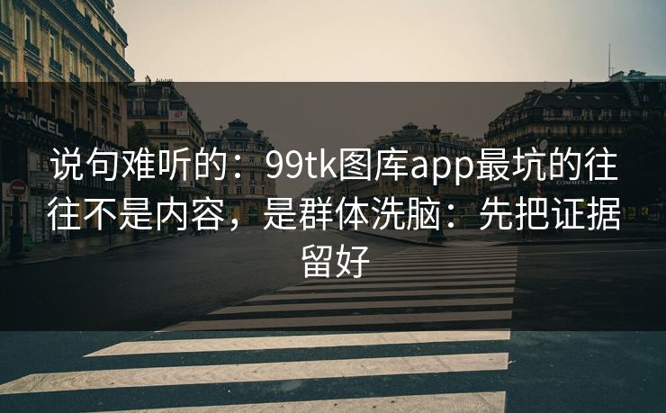 说句难听的:99tk图库app最坑的往往不是内容,是群体洗脑:先把证据留好 说句难听的:99tk图库app最坑的往往不是内容,是群体洗脑:先把证据留好