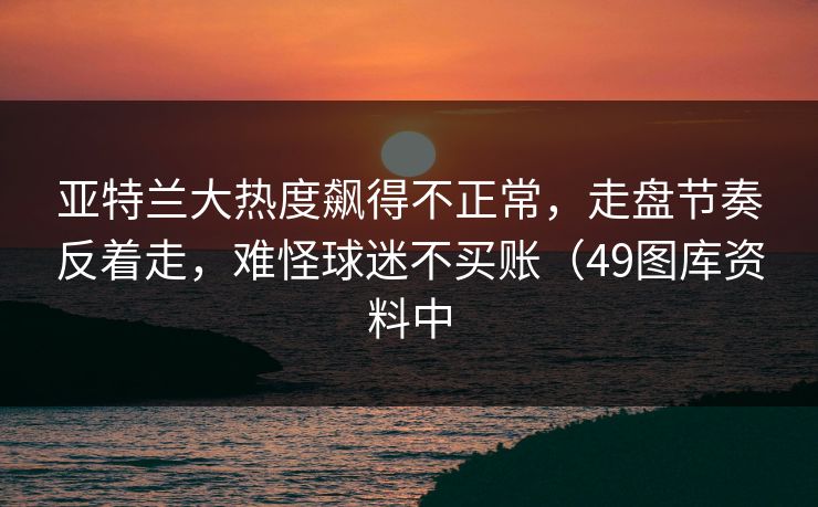 亚特兰大热度飙得不正常，走盘节奏反着走，难怪球迷不买账（49图库资料中