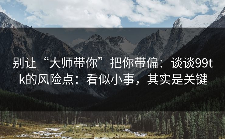 别让“大师带你”把你带偏：谈谈99tk的风险点：看似小事，其实是关键