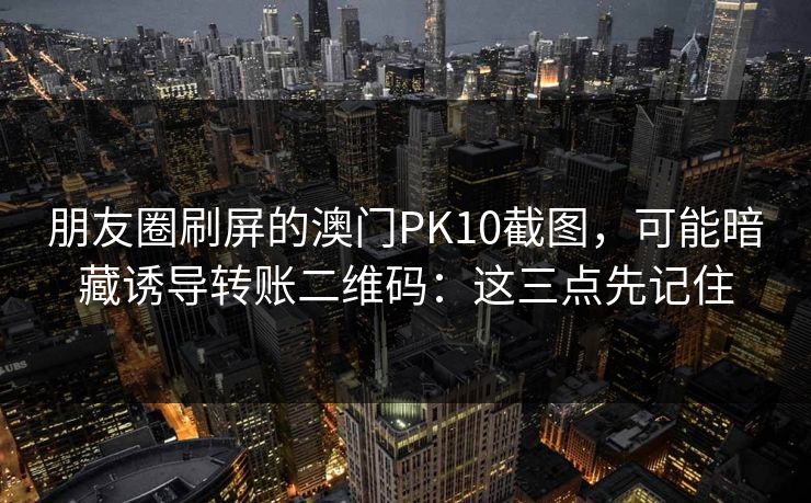 朋友圈刷屏的澳门PK10截图,可能暗藏诱导转账二维码:这三点先记住 朋友圈刷屏的澳门PK10截图,可能暗藏诱导转账二维码:这三点先记住