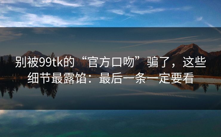 别被99tk的“官方口吻”骗了，这些细节最露馅：最后一条一定要看