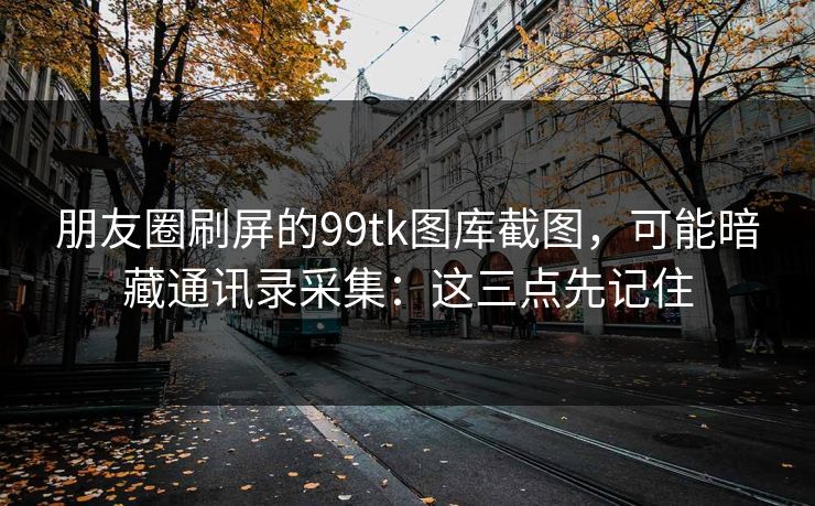 朋友圈刷屏的99tk图库截图，可能暗藏通讯录采集：这三点先记住
