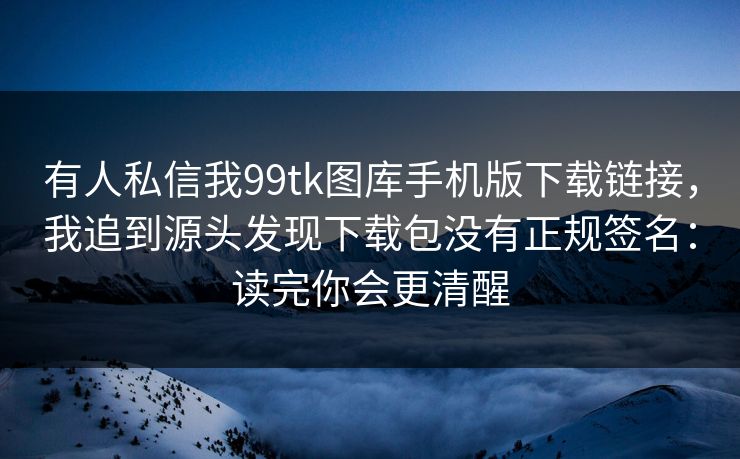 有人私信我99tk图库手机版下载链接,我追到源头发现下载包没有正规签名:读完你会更清醒 有人私信我99tk图库手机版下载链接,我追到源头发现下载包没有正规签名:读完你会更清醒