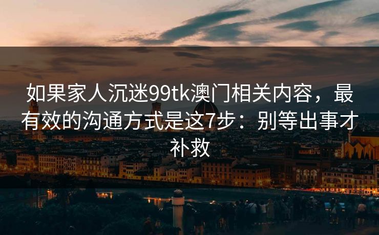 如果家人沉迷99tk澳门相关内容，最有效的沟通方式是这7步：别等出事才补救