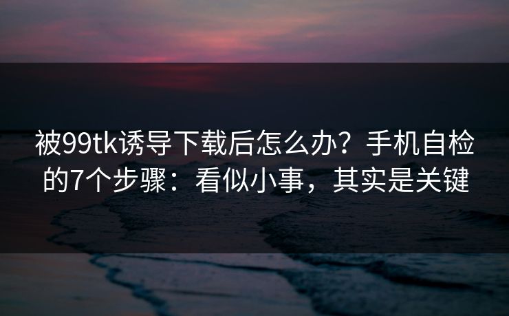 被99tk诱导下载后怎么办？手机自检的7个步骤：看似小事，其实是关键