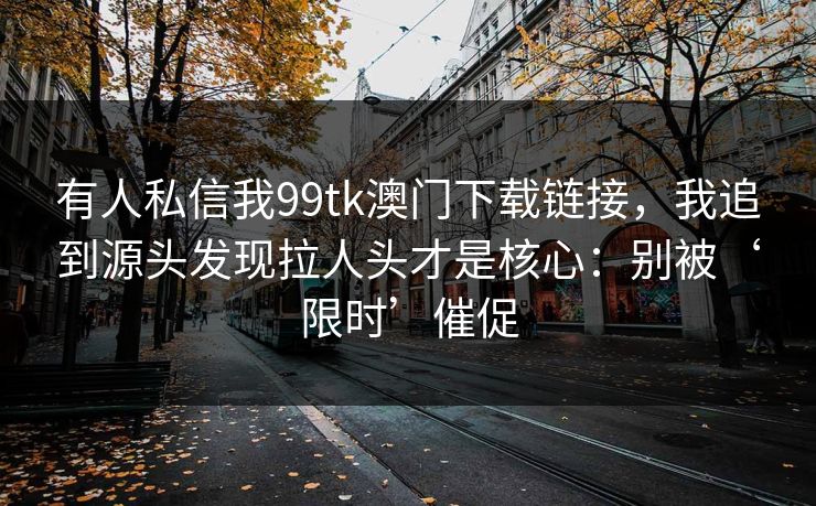 有人私信我99tk澳门下载链接，我追到源头发现拉人头才是核心：别被‘限时’催促