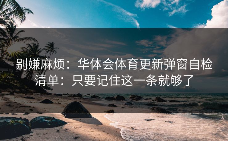 别嫌麻烦：华体会体育更新弹窗自检清单：只要记住这一条就够了