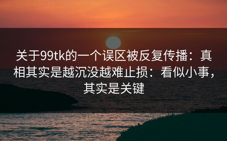 关于99tk的一个误区被反复传播：真相其实是越沉没越难止损：看似小事，其实是关键