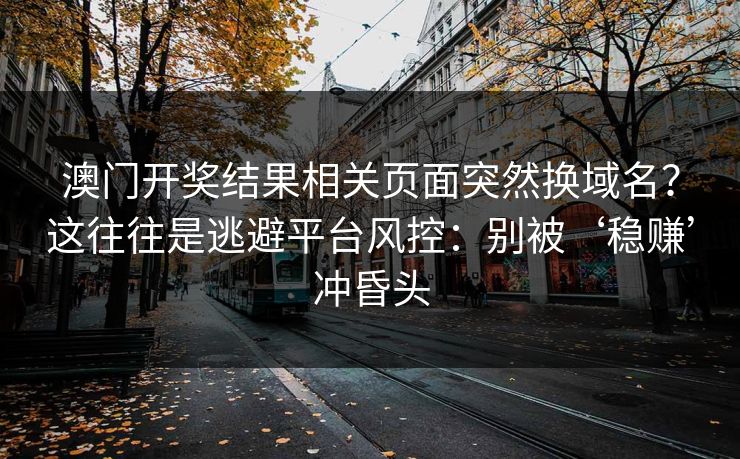 澳门开奖结果相关页面突然换域名?这往往是逃避平台风控:别被‘稳赚’冲昏头 澳门开奖结果相关页面突然换域名?这往往是逃避平台风控:别被‘稳赚’冲昏头