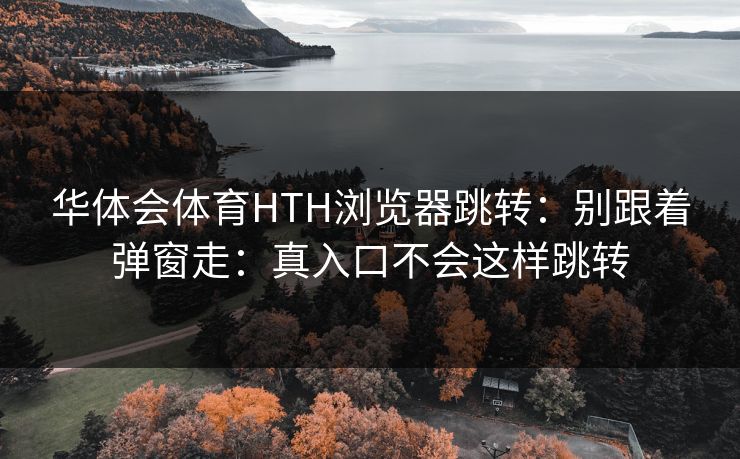 华体会体育HTH浏览器跳转:别跟着弹窗走:真入口不会这样跳转 华体会体育HTH浏览器跳转:别跟着弹窗走:真入口不会这样跳转